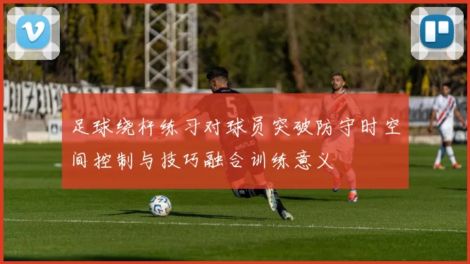 足球绕杆练习对球员突破防守时空间控制与技巧融合训练意义