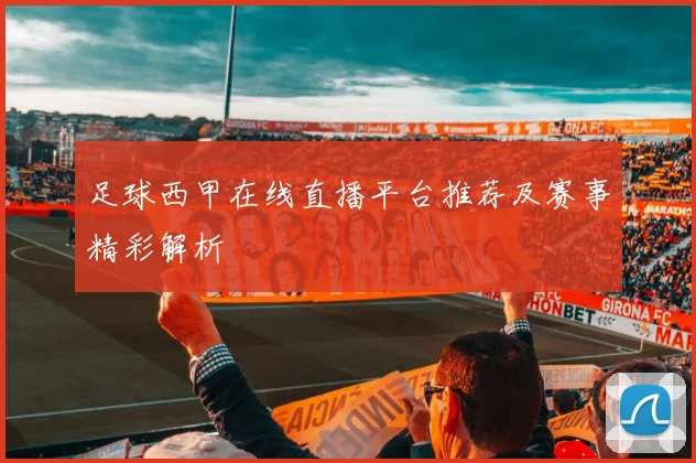 足球西甲在线直播平台推荐及赛事精彩解析