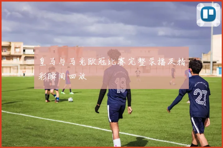 皇马与马竞欧冠比赛完整录播及精彩瞬间回放
