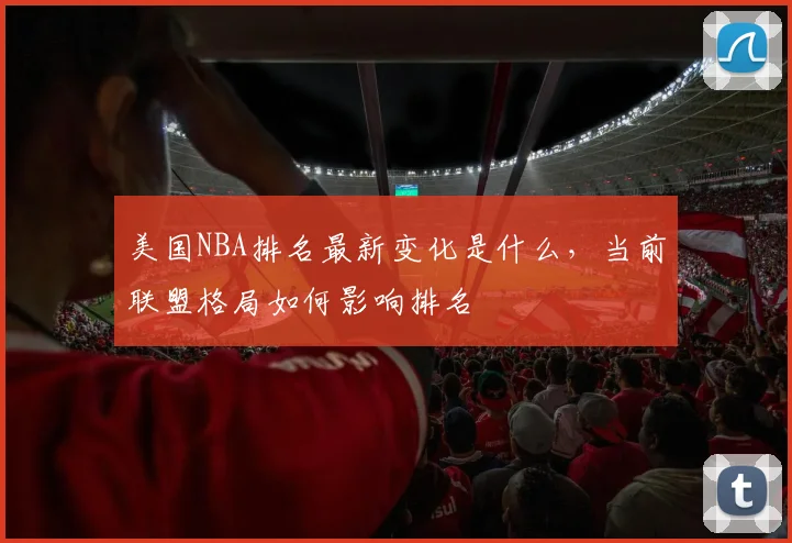 美国NBA排名最新变化是什么，当前联盟格局如何影响排名
