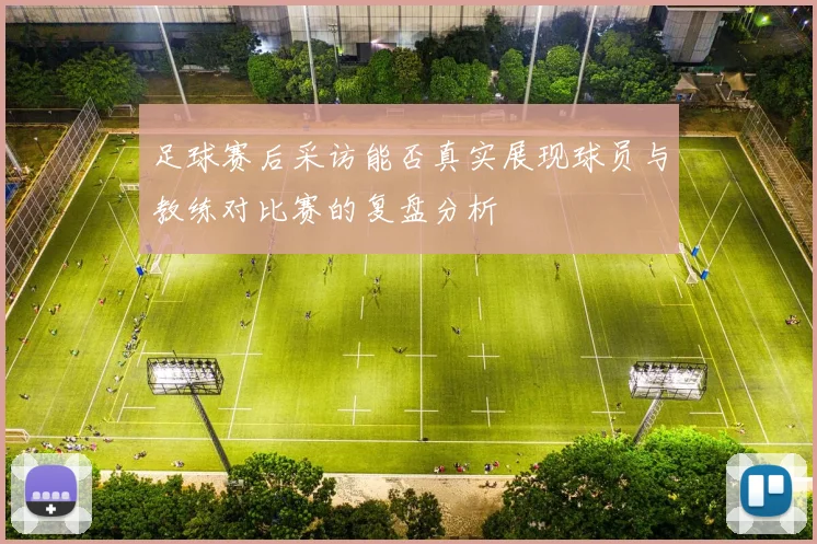 足球赛后采访能否真实展现球员与教练对比赛的复盘分析