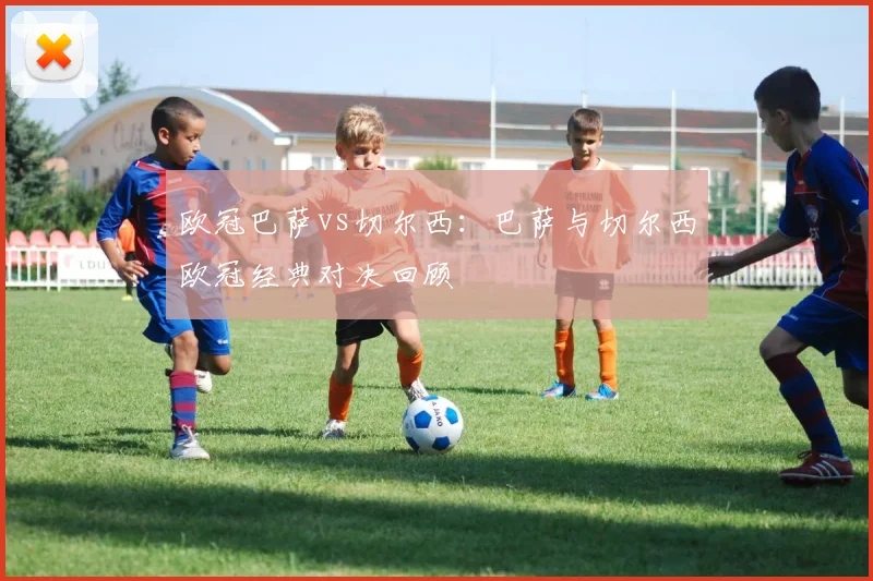 欧冠巴萨vs切尔西：巴萨与切尔西欧冠经典对决回顾